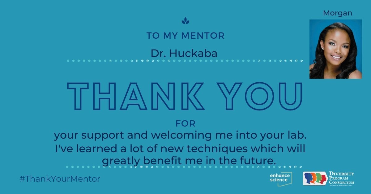"To my mentor Dr. Huckaba, Thank you for your support and welcoming me into your lab. I've learned a lot of new techniques which will greatly benefit me in the future." — Morgan Sinkfield