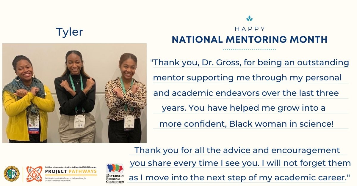 “Thank you, Dr. Gross, for being an outstanding mentor supporting me through my personal and academic endeavors over the last three years. You have helped me grow into a more confident, Black woman in science! (continued) Thank you for all the advice and encouragement you share every time I see you. I will not forget them as I move into the next step of my academic career." — Tyler Alexander